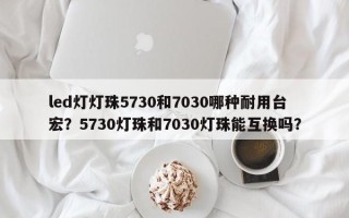 led灯灯珠5730和7030哪种耐用台宏？5730灯珠和7030灯珠能互换吗？
