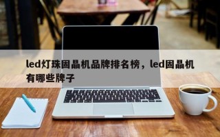 led灯珠固晶机品牌排名榜，led固晶机有哪些牌子