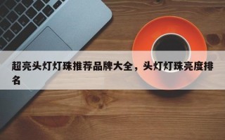 超亮头灯灯珠推荐品牌大全，头灯灯珠亮度排名