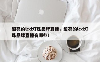 超亮的led灯珠品牌直播，超亮的led灯珠品牌直播有哪些！