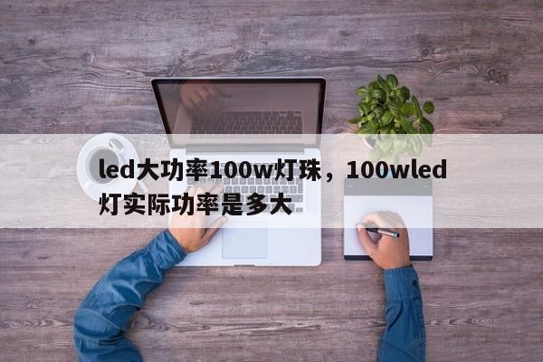 led大功率100w灯珠，100wled灯实际功率是多大-第1张图片-LED灯珠-LED灯珠贴片-LED灯珠厂家台宏光电
