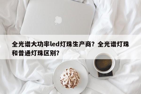全光谱大功率led灯珠生产商？全光谱灯珠和普通灯珠区别？-第1张图片-LED灯珠-LED灯珠贴片-LED灯珠厂家台宏光电