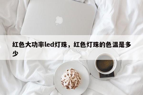 红色大功率led灯珠，红色灯珠的色温是多少-第1张图片-LED灯珠-LED灯珠贴片-LED灯珠厂家台宏光电
