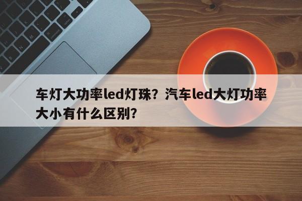 车灯大功率led灯珠？汽车led大灯功率大小有什么区别？-第1张图片-LED灯珠-LED灯珠贴片-LED灯珠厂家台宏光电