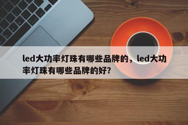 led大功率灯珠有哪些品牌的，led大功率灯珠有哪些品牌的好？-第1张图片-LED灯珠-LED灯珠贴片-LED灯珠厂家台宏光电