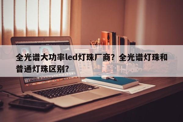 全光谱大功率led灯珠厂商？全光谱灯珠和普通灯珠区别？-第1张图片-LED灯珠-LED灯珠贴片-LED灯珠厂家台宏光电