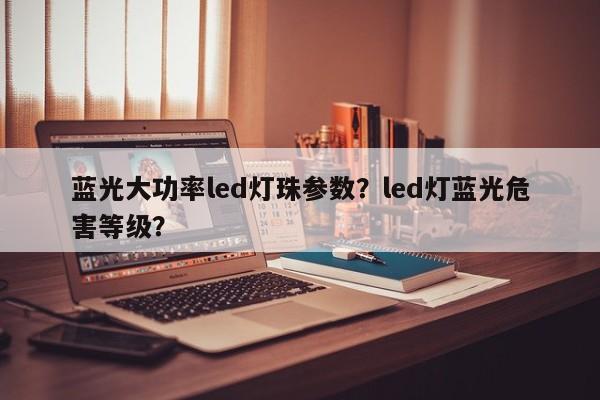 蓝光大功率led灯珠参数？led灯蓝光危害等级？-第1张图片-LED灯珠-LED灯珠贴片-LED灯珠厂家台宏光电