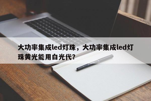 大功率集成led灯珠，大功率集成led灯珠黄光能用白光代？-第1张图片-LED灯珠-LED灯珠贴片-LED灯珠厂家台宏光电