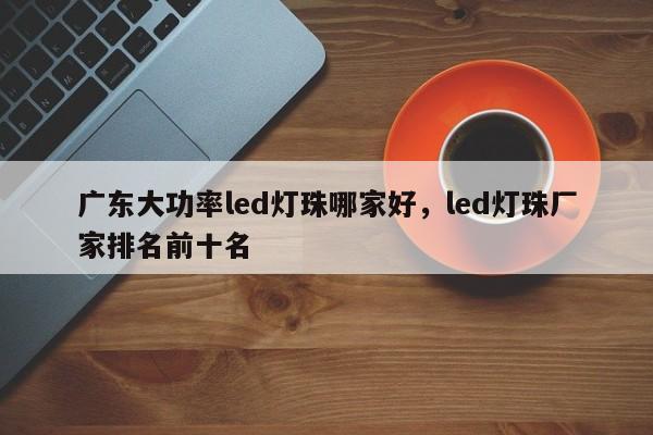 广东大功率led灯珠哪家好，led灯珠厂家排名前十名-第1张图片-LED灯珠-LED灯珠贴片-LED灯珠厂家台宏光电