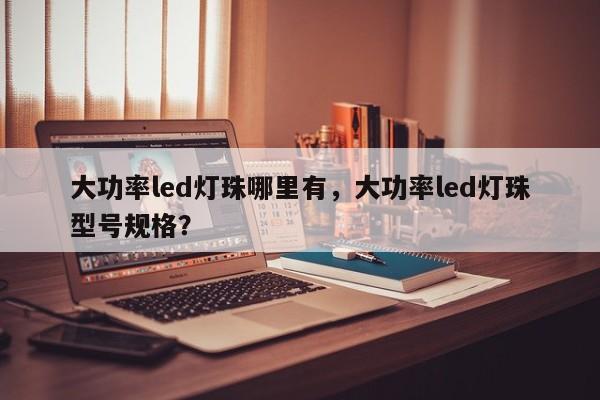 大功率led灯珠哪里有，大功率led灯珠型号规格？-第1张图片-LED灯珠-LED灯珠贴片-LED灯珠厂家台宏光电
