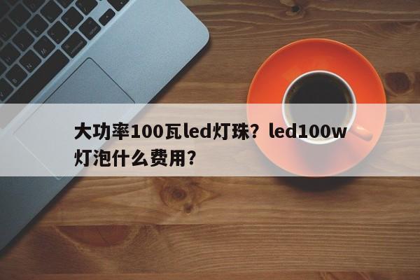 大功率100瓦led灯珠？led100w灯泡什么费用？-第1张图片-LED灯珠-LED灯珠贴片-LED灯珠厂家台宏光电