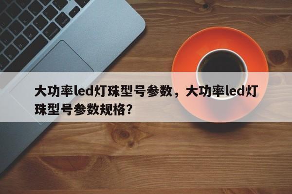 大功率led灯珠型号参数，大功率led灯珠型号参数规格？-第1张图片-LED灯珠-LED灯珠贴片-LED灯珠厂家台宏光电