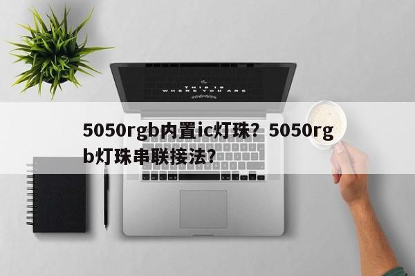 5050rgb内置ic灯珠？5050rgb灯珠串联接法？-第1张图片-LED灯珠-LED灯珠贴片-LED灯珠厂家台宏光电