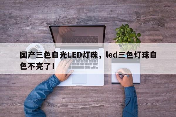 国产三色白光LED灯珠，led三色灯珠白色不亮了！-第1张图片-LED灯珠-LED灯珠贴片-LED灯珠厂家台宏光电
