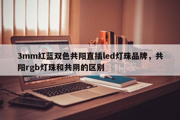 3mm红蓝双色共阳直插led灯珠品牌，共阳rgb灯珠和共阴的区别-第1张图片-LED灯珠-LED灯珠贴片-LED灯珠厂家台宏光电