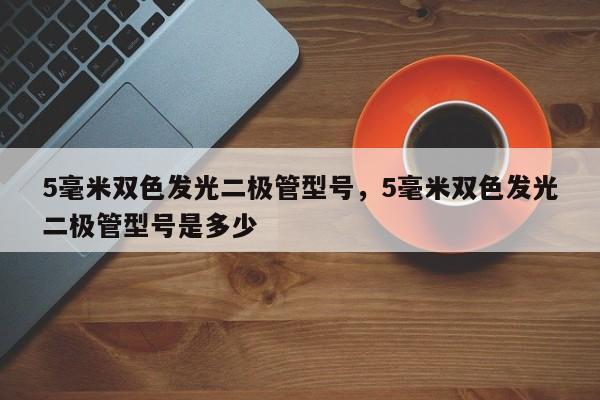 5毫米双色发光二极管型号，5毫米双色发光二极管型号是多少-第1张图片-LED灯珠-LED灯珠贴片-LED灯珠厂家台宏光电