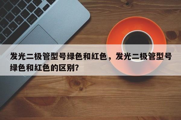 发光二极管型号绿色和红色，发光二极管型号绿色和红色的区别？-第1张图片-LED灯珠-LED灯珠贴片-LED灯珠厂家台宏光电