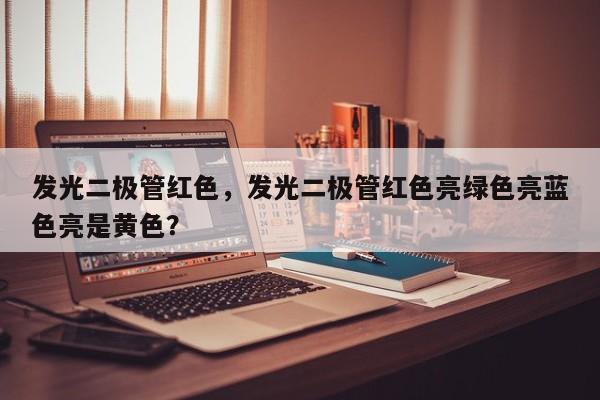 发光二极管红色，发光二极管红色亮绿色亮蓝色亮是黄色？-第1张图片-LED灯珠-LED灯珠贴片-LED灯珠厂家台宏光电