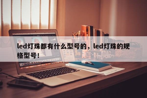 led灯珠都有什么型号的，led灯珠的规格型号！-第1张图片-LED灯珠-LED灯珠贴片-LED灯珠厂家台宏光电