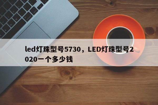 led灯珠型号5730，LED灯珠型号2020一个多少钱-第1张图片-LED灯珠-LED灯珠贴片-LED灯珠厂家台宏光电