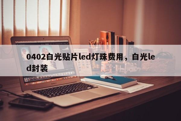 0402白光贴片led灯珠费用，白光led封装-第1张图片-LED灯珠-LED灯珠贴片-LED灯珠厂家台宏光电