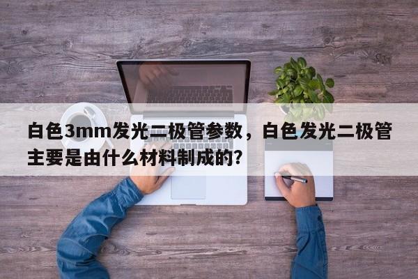 白色3mm发光二极管参数，白色发光二极管主要是由什么材料制成的？-第1张图片-LED灯珠-LED灯珠贴片-LED灯珠厂家台宏光电