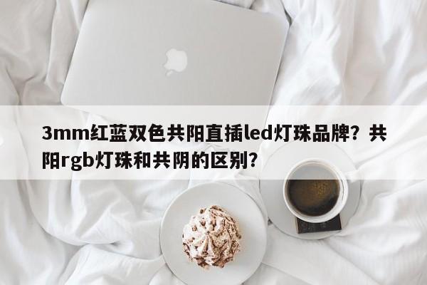 3mm红蓝双色共阳直插led灯珠品牌？共阳rgb灯珠和共阴的区别？-第1张图片-LED灯珠-LED灯珠贴片-LED灯珠厂家台宏光电