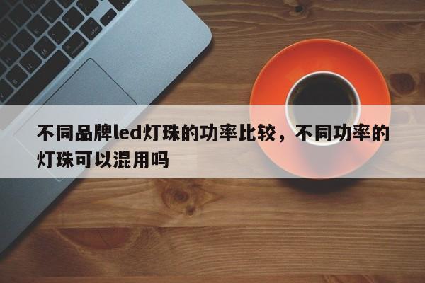 不同品牌led灯珠的功率比较，不同功率的灯珠可以混用吗-第1张图片-LED灯珠-LED灯珠贴片-LED灯珠厂家台宏光电