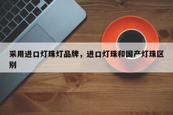 采用进口灯珠灯品牌，进口灯珠和国产灯珠区别-第1张图片-LED灯珠-LED灯珠贴片-LED灯珠厂家台宏光电