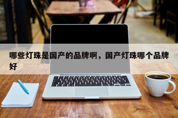 哪些灯珠是国产的品牌啊，国产灯珠哪个品牌好-第1张图片-LED灯珠-LED灯珠贴片-LED灯珠厂家台宏光电
