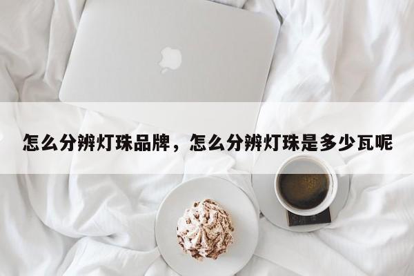 怎么分辨灯珠品牌，怎么分辨灯珠是多少瓦呢-第1张图片-LED灯珠-LED灯珠贴片-LED灯珠厂家台宏光电