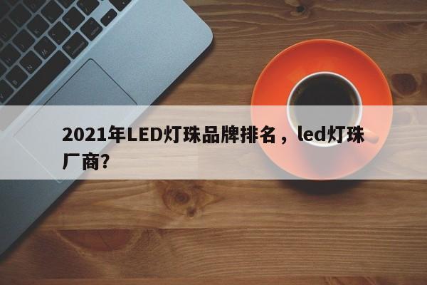 2021年LED灯珠品牌排名，led灯珠厂商？-第1张图片-LED灯珠-LED灯珠贴片-LED灯珠厂家台宏光电