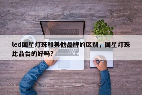 led国星灯珠和其他品牌的区别，国星灯珠比晶台的好吗？-第1张图片-LED灯珠-LED灯珠贴片-LED灯珠厂家台宏光电