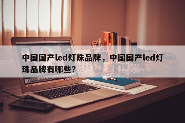 中国国产led灯珠品牌，中国国产led灯珠品牌有哪些？-第1张图片-LED灯珠-LED灯珠贴片-LED灯珠厂家台宏光电