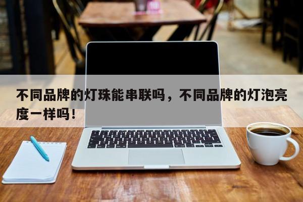 不同品牌的灯珠能串联吗，不同品牌的灯泡亮度一样吗！-第1张图片-LED灯珠-LED灯珠贴片-LED灯珠厂家台宏光电