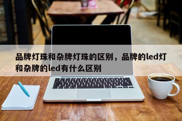 品牌灯珠和杂牌灯珠的区别，品牌的led灯和杂牌的led有什么区别-第1张图片-LED灯珠-LED灯珠贴片-LED灯珠厂家台宏光电