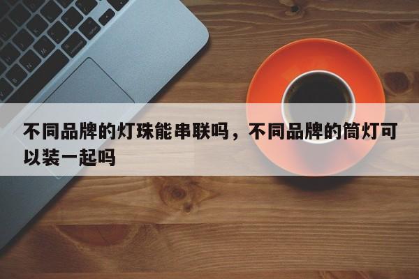 不同品牌的灯珠能串联吗，不同品牌的筒灯可以装一起吗-第1张图片-LED灯珠-LED灯珠贴片-LED灯珠厂家台宏光电