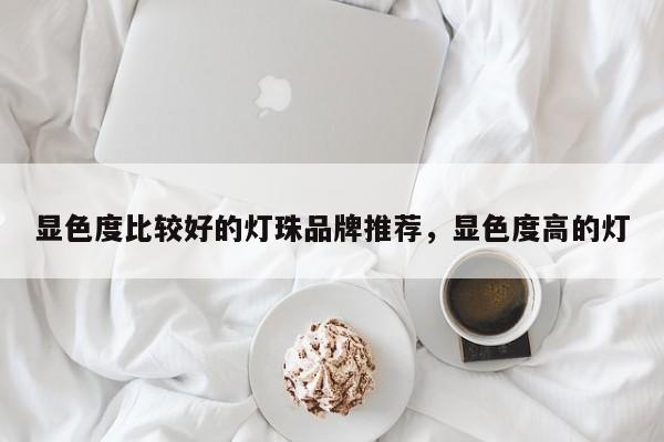 显色度比较好的灯珠品牌推荐，显色度高的灯-第1张图片-LED灯珠-LED灯珠贴片-LED灯珠厂家台宏光电