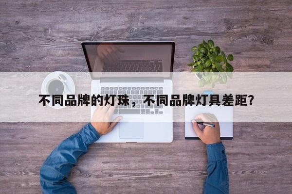 不同品牌的灯珠，不同品牌灯具差距？-第1张图片-LED灯珠-LED灯珠贴片-LED灯珠厂家台宏光电