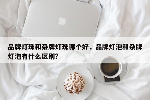 品牌灯珠和杂牌灯珠哪个好，品牌灯泡和杂牌灯泡有什么区别?-第1张图片-LED灯珠-LED灯珠贴片-LED灯珠厂家台宏光电