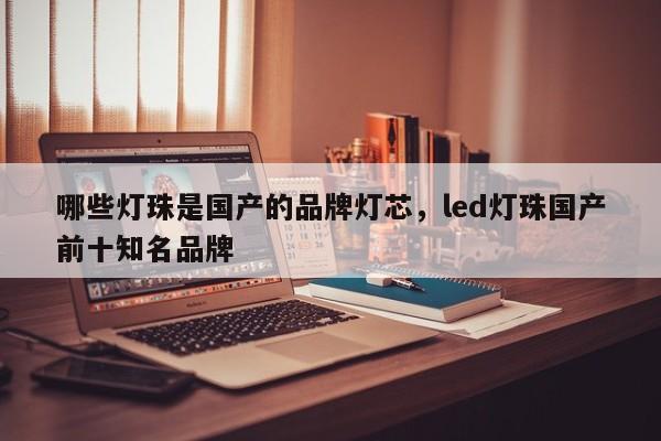 哪些灯珠是国产的品牌灯芯，led灯珠国产前十知名品牌-第1张图片-LED灯珠-LED灯珠贴片-LED灯珠厂家台宏光电