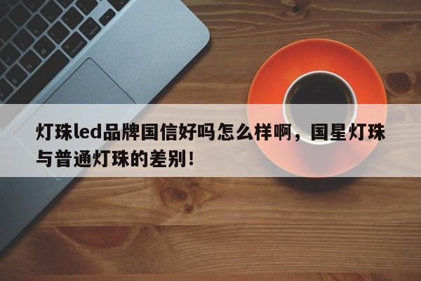 灯珠led品牌国信好吗怎么样啊，国星灯珠与普通灯珠的差别！-第1张图片-LED灯珠-LED灯珠贴片-LED灯珠厂家台宏光电