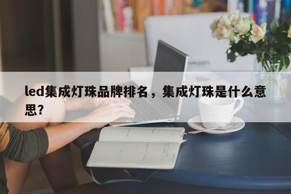 led集成灯珠品牌排名，集成灯珠是什么意思？-第1张图片-LED灯珠-LED灯珠贴片-LED灯珠厂家台宏光电