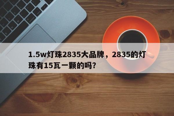 1.5w灯珠2835大品牌，2835的灯珠有15瓦一颗的吗？-第1张图片-LED灯珠-LED灯珠贴片-LED灯珠厂家台宏光电