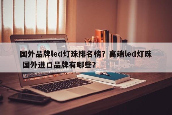 国外品牌led灯珠排名榜？高端led灯珠 国外进口品牌有哪些？-第1张图片-LED灯珠-LED灯珠贴片-LED灯珠厂家台宏光电