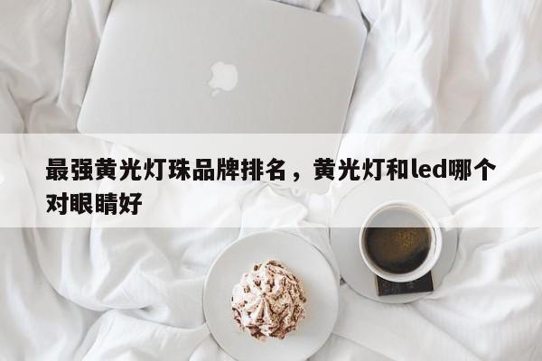 最强黄光灯珠品牌排名，黄光灯和led哪个对眼睛好-第1张图片-LED灯珠-LED灯珠贴片-LED灯珠厂家台宏光电