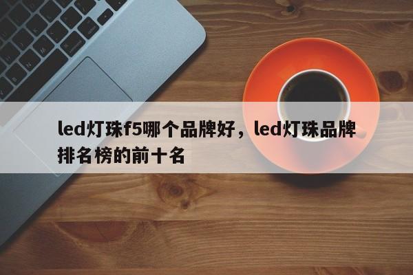 led灯珠f5哪个品牌好，led灯珠品牌排名榜的前十名-第1张图片-LED灯珠-LED灯珠贴片-LED灯珠厂家台宏光电