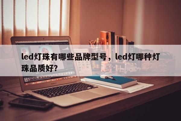 led灯珠有哪些品牌型号，led灯哪种灯珠品质好？-第1张图片-LED灯珠-LED灯珠贴片-LED灯珠厂家台宏光电