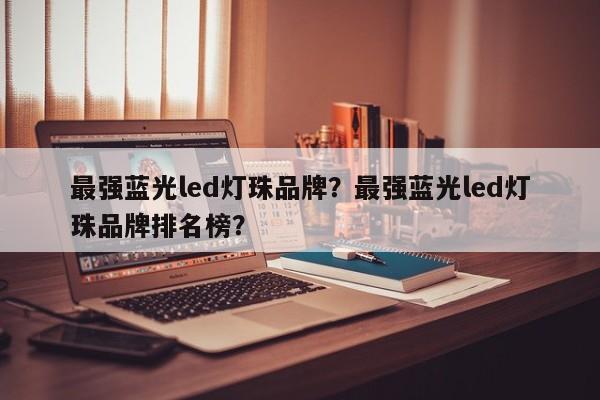 最强蓝光led灯珠品牌？最强蓝光led灯珠品牌排名榜？-第1张图片-LED灯珠-LED灯珠贴片-LED灯珠厂家台宏光电