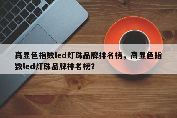 高显色指数led灯珠品牌排名榜，高显色指数led灯珠品牌排名榜？-第1张图片-LED灯珠-LED灯珠贴片-LED灯珠厂家台宏光电
